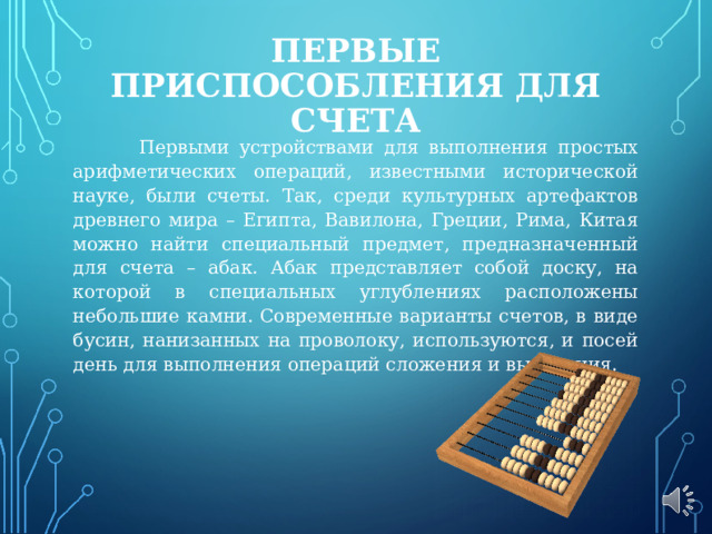 ПЕРВЫЕ ПРИСПОСОБЛЕНИЯ ДЛЯ СЧЕТА    Первыми устройствами для выполнения простых арифметических операций, известными исторической науке, были счеты. Так, среди культурных артефактов древнего мира – Египта, Вавилона, Греции, Рима, Китая можно найти специальный предмет, предназначенный для счета – абак. Абак представляет собой доску, на которой в специальных углублениях расположены небольшие камни. Современные варианты счетов, в виде бусин, нанизанных на проволоку, используются, и посей день для выполнения операций сложения и вычитания. 