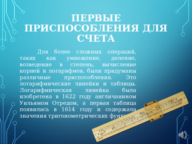 ПЕРВЫЕ ПРИСПОСОБЛЕНИЯ ДЛЯ СЧЕТА  Для более сложных операций, таких как умножение, деление, возведение в степень, вычисление корней и логарифмов, были придуманы различные приспособления. Это логарифмические линейки и таблицы. Логарифмическая линейка была изобретена в 1622 году англичанином Уильямом Отредом, а первая таблица появилась в 1614 году и содержала значения тригонометрических функций. 