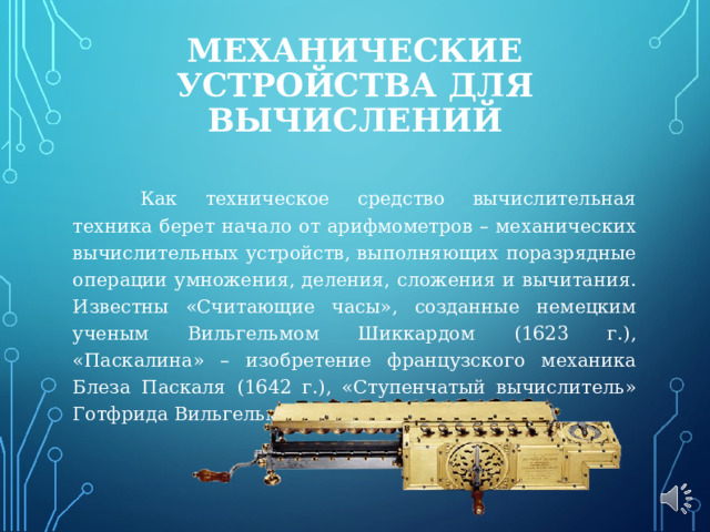 МЕХАНИЧЕСКИЕ УСТРОЙСТВА ДЛЯ ВЫЧИСЛЕНИЙ    Как техническое средство вычислительная техника берет начало от арифмометров – механических вычислительных устройств, выполняющих поразрядные операции умножения, деления, сложения и вычитания. Известны «Считающие часы», созданные немецким ученым Вильгельмом Шиккардом (1623 г.), «Паскалина» – изобретение французского механика Блеза Паскаля (1642 г.), «Ступенчатый вычислитель» Готфрида Вильгельма Лейбница (1673 г). 