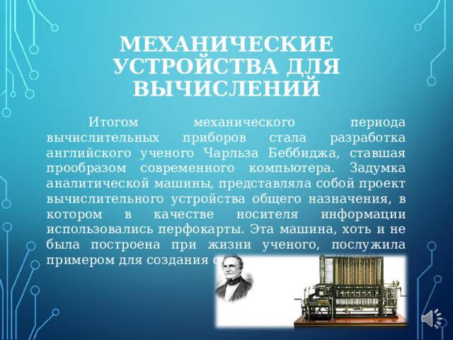 МЕХАНИЧЕСКИЕ УСТРОЙСТВА ДЛЯ ВЫЧИСЛЕНИЙ  Итогом механического периода вычислительных приборов стала разработка английского ученого Чарльза Беббиджа, ставшая прообразом современного компьютера. Задумка аналитической машины, представляла собой проект вычислительного устройства общего назначения, в котором в качестве носителя информации использовались перфокарты. Эта машина, хоть и не была построена при жизни ученого, послужила примером для создания современных компьютеров. 