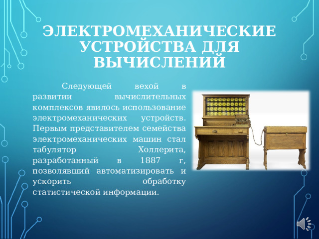 ЭЛЕКТРОМЕХАНИЧЕСКИЕ УСТРОЙСТВА ДЛЯ ВЫЧИСЛЕНИЙ  Следующей вехой в развитии вычислительных комплексов явилось использование электромеханических устройств. Первым представителем семейства электромеханических машин стал табулятор Холлерита, разработанный в 1887 г, позволявший автоматизировать и ускорить обработку статистической информации. 
