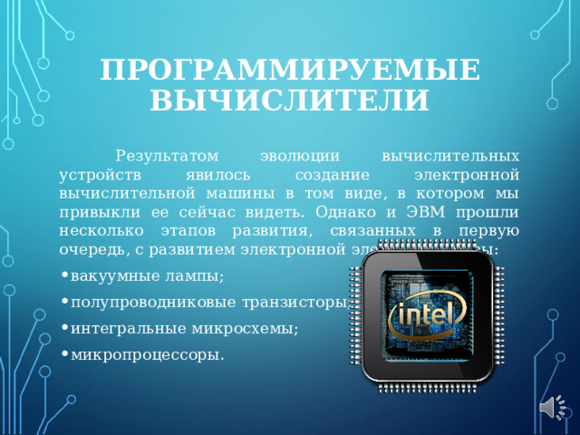ПРОГРАММИРУЕМЫЕ ВЫЧИСЛИТЕЛИ  Результатом эволюции вычислительных устройств явилось создание электронной вычислительной машины в том виде, в котором мы привыкли ее сейчас видеть. Однако и ЭВМ прошли несколько этапов развития, связанных в первую очередь, с развитием электронной элементной базы: вакуумные лампы; полупроводниковые транзисторы; интегральные микросхемы; микропроцессоры. 
