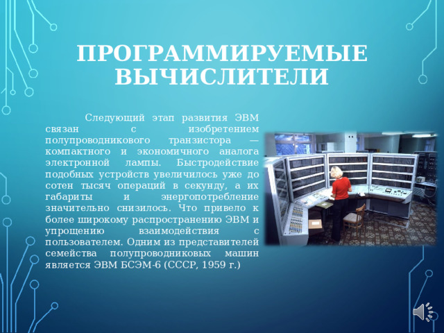 ПРОГРАММИРУЕМЫЕ ВЫЧИСЛИТЕЛИ  Следующий этап развития ЭВМ связан с изобретением полупроводникового транзистора — компактного и экономичного аналога электронной лампы. Быстродействие подобных устройств увеличилось уже до сотен тысяч операций в секунду, а их габариты и энергопотребление значительно снизилось. Что привело к более широкому распространению ЭВМ и упрощению взаимодействия с пользователем. Одним из представителей семейства полупроводниковых машин является ЭВМ БСЭМ-6 (СССР, 1959 г.) 