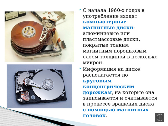 С начала 1960-х годов в употребление входят компьютерные магнитные диски : алюминиевые или пластмассовые диски, покрытые тонким магнитным порошковым слоем толщиной в несколько микрон. Информация на диске располагается по круговым концентрическим дорожкам , на которые она записывается и считывается в процессе вращения диска с помощью магнитных головок . 