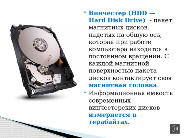 Винчестер (HDD — Hard Disk Drive) - пакет магнитных дисков, надетых на общую ось, которая при работе компьютера находится в постоянном вращении. С каждой магнитной поверхностью пакета дисков контактирует своя магнитная головка . Информационная емкость современных винчестерских дисков измеряется в терабайтах. 
