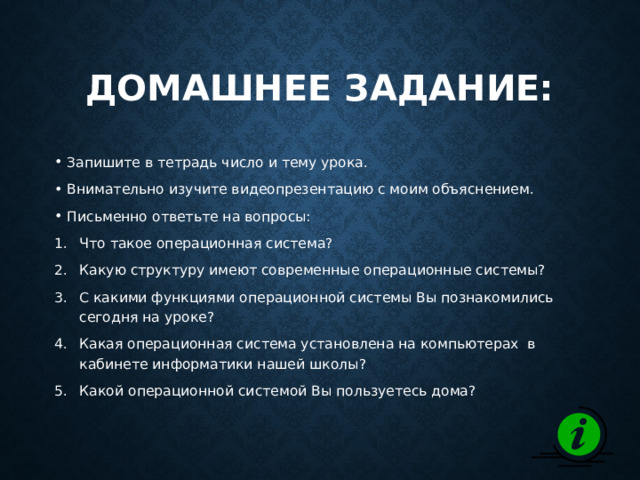 Домашнее задание: Запишите в тетрадь число и тему урока. Внимательно изучите видеопрезентацию с моим объяснением. Письменно ответьте на вопросы: Что такое операционная система? Какую структуру имеют современные операционные системы? С какими функциями операционной системы Вы познакомились сегодня на уроке? Какая операционная система установлена на компьютерах в кабинете информатики нашей школы? Какой операционной системой Вы пользуетесь дома? 