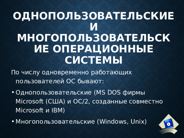 Однопользовательские и многопользовательские операционные системы   По числу одновременно работающих пользователей ОС бывают: Однопользовательские (MS DOS фирмы Microsoft (США) и ОС/2, созданные совместно Microsoft и IBM) Многопользовательские (Windows, Unix) 