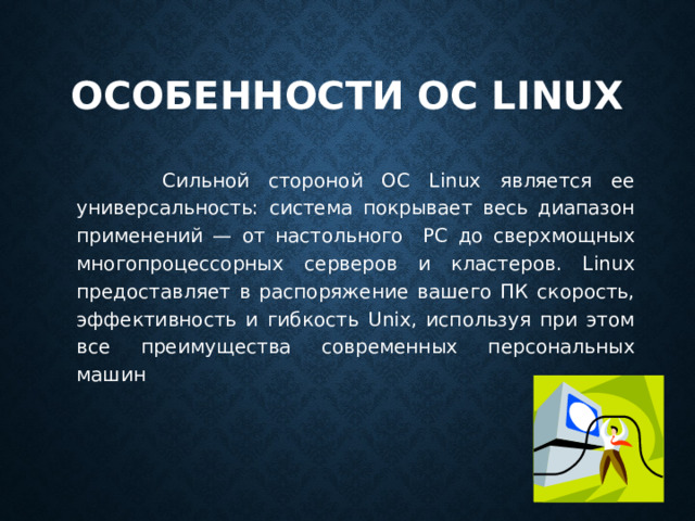 Особенности ОС Linux   Сильной стороной ОС Linux является ее универсальность: система покрывает весь диапазон применений — от настольного PC до сверхмощных многопроцессорных серверов и кластеров. Linux предоставляет в распоряжение вашего ПК скорость, эффективность и гиб­кость Unix, используя при этом все преимущества современных персональ­ных машин 