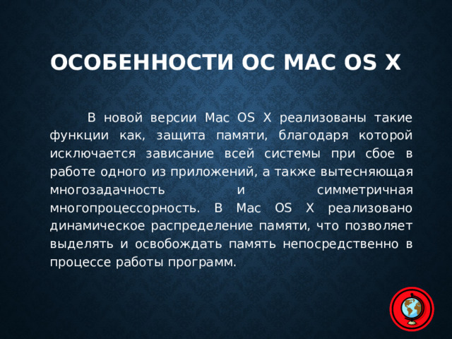 Особенности ОС Mac OS X   В новой версии Mac OS X реализованы такие функции как, защита памяти, благодаря которой исключается зависание всей системы при сбое в работе одного из приложений, а также вытесняющая многозадачность и симметричная многопроцессорность. В Mac OS X реализовано динамическое распределение памяти, что позволяет выделять и освобождать память непосредственно в процессе работы программ. 