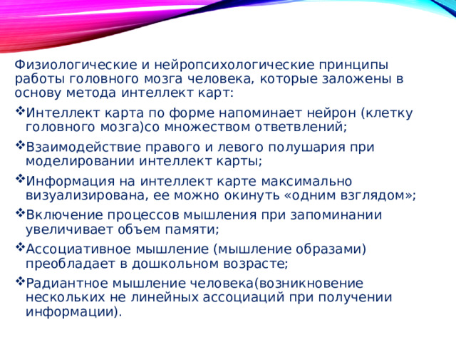 Физиологические и нейропсихологические принципы работы головного мозга человека, которые заложены в основу метода интеллект карт: Интеллект карта по форме напоминает нейрон (клетку головного мозга)со множеством ответвлений; Взаимодействие правого и левого полушария при моделировании интеллект карты; Информация на интеллект карте максимально визуализирована, ее можно окинуть «одним взглядом»; Включение процессов мышления при запоминании увеличивает объем памяти; Ассоциативное мышление (мышление образами) преобладает в дошкольном возрасте; Радиантное мышление человека(возникновение нескольких не линейных ассоциаций при получении информации). 