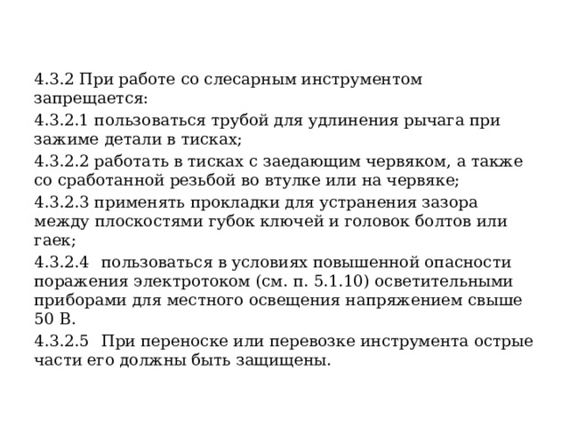 4.3.2 При работе со слесарным инструментом запрещается: 4.3.2.1 пользоваться трубой для удлинения рычага при зажиме детали в тисках; 4.3.2.2 работать в тисках с заедающим червяком, а также со сработанной резьбой во втулке или на червяке; 4.3.2.3 применять прокладки для устранения зазора между плоскостями губок ключей и головок болтов или гаек; 4.3.2.4  пользоваться в условиях повышенной опасности поражения электротоком (см. п. 5.1.10) осветительными приборами для местного освещения напряжением свыше 50 В. 4.3.2.5  При переноске или перевозке инструмента острые части его должны быть защищены. 