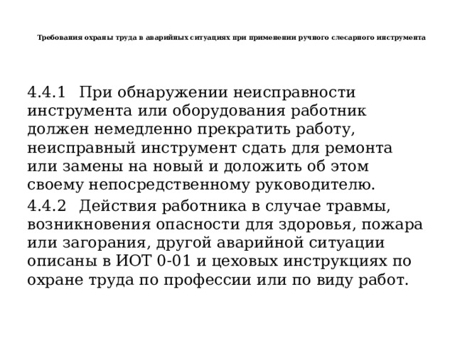   Требования охраны труда в аварийных ситуациях при применении ручного слесарного инструмента    4.4.1  При обнаружении неисправности инструмента или оборудования работник должен немедленно прекратить работу, неисправный инструмент сдать для ремонта или замены на новый и доложить об этом своему непосредственному руководителю. 4.4.2  Действия работника в случае травмы, возникновения опасности для здоровья, пожара или загорания, другой аварийной ситуации описаны в ИОТ 0-01 и цеховых инструкциях по охране труда по профессии или по виду работ. 