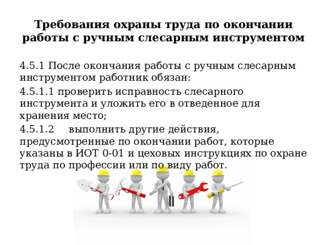 Требования охраны труда по окончании работы с ручным слесарным инструментом 4.5.1 После окончания работы с ручным слесарным инструментом работник обязан: 4.5.1.1 проверить исправность слесарного инструмента и уложить его в отведенное для хранения место; 4.5.1.2  выполнить другие действия, предусмотренные по окончании работ, которые указаны в ИОТ 0-01 и цеховых инструкциях по охране труда по профессии или по виду работ. 