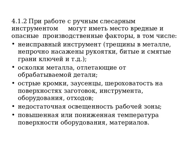 4.1.2  При работе с ручным слесарным инструментом могут иметь место вредные и опасные производственные факторы, в том числе: неисправный инструмент (трещины в металле, непрочно насажены рукоятки, битые и смятые грани ключей и т.д.); осколки металла, отлетающие от обрабатываемой детали; острые кромки, заусенцы, шероховатость на поверхностях заготовок, инструмента, оборудования, отходов; недостаточная освещенность рабочей зоны; повышенная или пониженная температура поверхности оборудования, материалов. 