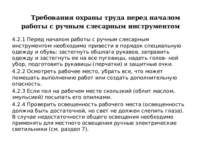  Требования охраны труда перед началом работы с ручным слесарным инструментом 4.2.1 Перед началом работы с ручным слесарным инструментом необходимо привести в порядок специальную одежду и обувь: застегнуть обшлага рукавов, заправить одежду и застегнуть ее на все пуговицы, надеть голов- ной убор, подготовить рукавицы (перчатки) и защитные очки. 4.2.2 Осмотреть рабочее место, убрать все, что может помешать выполнению работ или создать дополнительную опасность. 4.2.3 Если пол на рабочем месте скользкий (облит маслом, эмульсией) посыпать его опилками. 4.2.4 Проверить освещенность рабочего места (освещенность должна быть достаточной, но свет не должен слепить глаза). В случае недостаточности общего освещения необходимо применять для местного освещения ручные электрические светильники (см. раздел 7). 