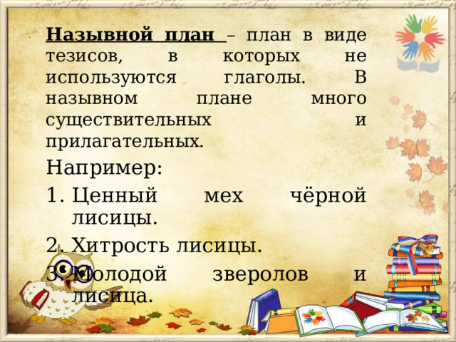 Назывной план – план в виде тезисов, в которых не используются глаголы. В назывном плане много существительных и прилагательных. Например: Ценный мех чёрной лисицы. Хитрость лисицы. Молодой зверолов и лисица. 