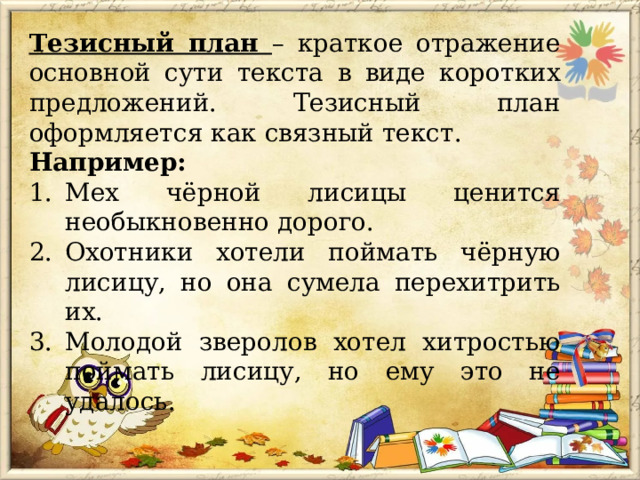 Тезисный план – краткое отражение основной сути текста в виде коротких предложений. Тезисный план оформляется как связный текст. Например: Мех чёрной лисицы ценится необыкновенно дорого. Охотники хотели поймать чёрную лисицу, но она сумела перехитрить их. Молодой зверолов хотел хитростью поймать лисицу, но ему это не удалось. 