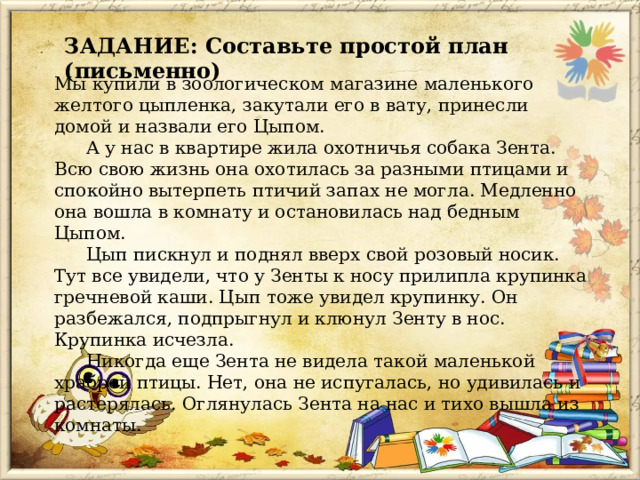 ЗАДАНИЕ: Составьте простой план (письменно) Мы купили в зоологическом магазине маленького желтого цыпленка, закутали его в вату, принесли домой и назвали его Цыпом.   А у нас в квартире жила охотничья собака Зента. Всю свою жизнь она охотилась за разными птицами и спокойно вытерпеть птичий запах не могла. Медленно она вошла в комнату и остановилась над бедным Цыпом.   Цып пискнул и поднял вверх свой розовый носик. Тут все увидели, что у Зенты к носу прилипла крупинка гречневой каши. Цып тоже увидел крупинку. Он разбежался, подпрыгнул и клюнул Зенту в нос. Крупинка исчезла.   Никогда еще Зента не видела такой маленькой храброй птицы. Нет, она не испугалась, но удивилась и растерялась. Оглянулась Зента на нас и тихо вышла из комнаты. 