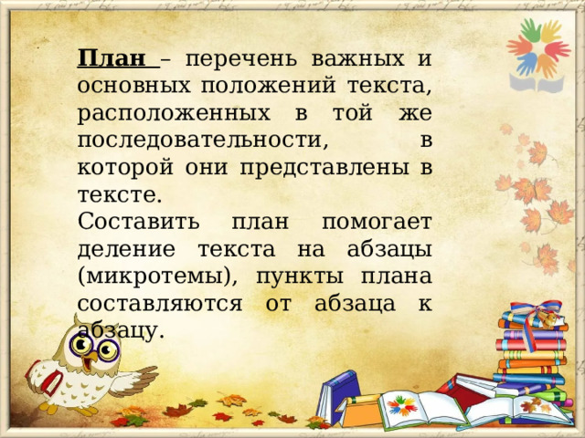 План – перечень важных и основных положений текста, расположенных в той же последовательности, в которой они представлены в тексте. Составить план помогает деление текста на абзацы (микротемы), пункты плана составляются от абзаца к абзацу. 