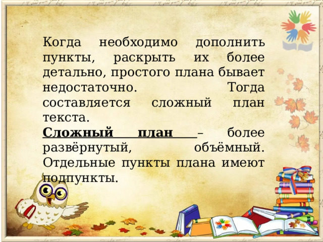 Когда необходимо дополнить пункты, раскрыть их более детально, простого плана бывает недостаточно. Тогда составляется сложный план текста. Сложный план – более развёрнутый, объёмный. Отдельные пункты плана имеют подпункты. 