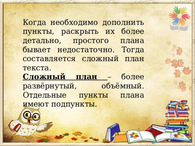 Когда необходимо дополнить пункты, раскрыть их более детально, простого плана бывает недостаточно. Тогда составляется сложный план текста. Сложный план – более развёрнутый, объёмный. Отдельные пункты плана имеют подпункты. 