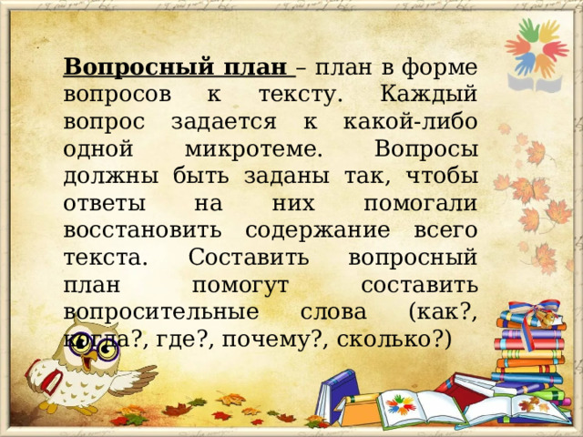 Вопросный план – план в форме вопросов к тексту. Каждый вопрос задается к какой-либо одной микротеме. Вопросы должны быть заданы так, чтобы ответы на них помогали восстановить содержание всего текста. Составить вопросный план помогут составить вопросительные слова (как?, когда?, где?, почему?, сколько?) 