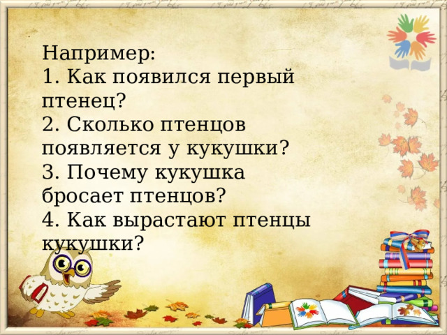 Например:  1. Как появился первый птенец?  2. Сколько птенцов появляется у кукушки?  3. Почему кукушка бросает птенцов?  4. Как вырастают птенцы кукушки?   