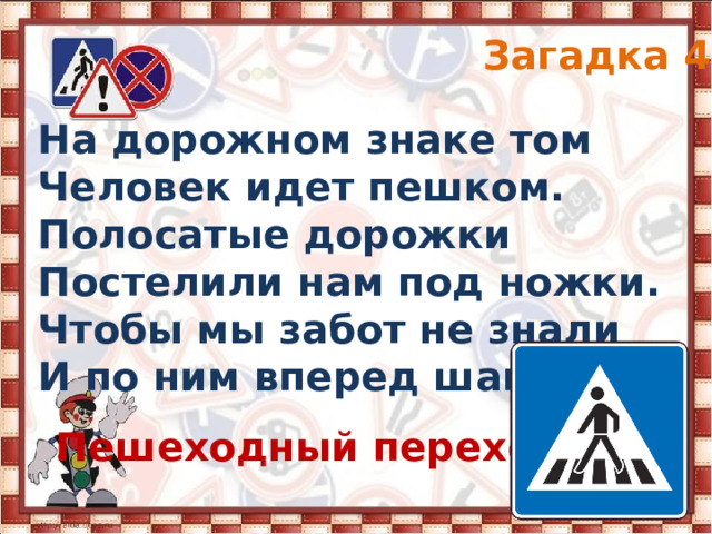 Загадка 4 На дорожном знаке том Человек идет пешком. Полосатые дорожки Постелили нам под ножки. Чтобы мы забот не знали И по ним вперед шагали. Пешеходный переход 