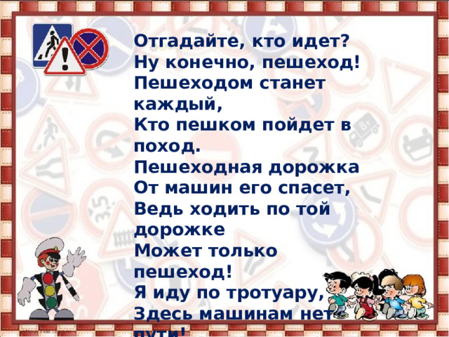 Отгадайте, кто идет?  Ну конечно, пешеход!  Пешеходом станет каждый,  Кто пешком пойдет в поход.  Пешеходная дорожка  От машин его спасет,  Ведь ходить по той дорожке  Может только пешеход!  Я иду по тротуару,  Здесь машинам нет пути!  Ну а знаки мне расскажут,  Где дорогу перейти.   