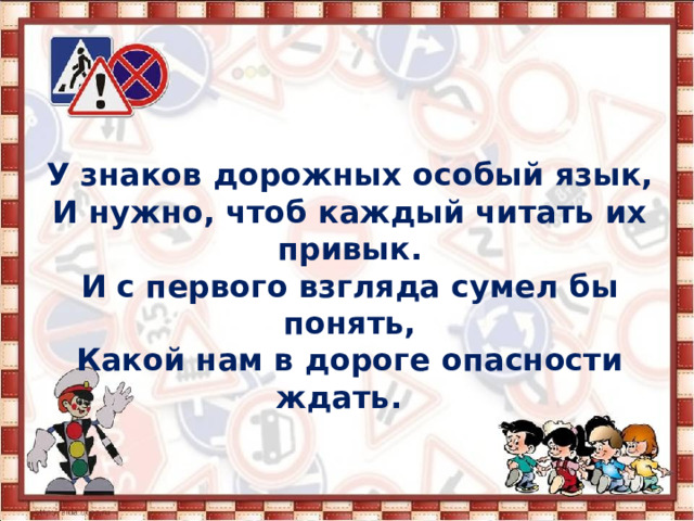 У знаков дорожных особый язык, И нужно, чтоб каждый читать их привык. И с первого взгляда сумел бы понять, Какой нам в дороге опасности ждать.   