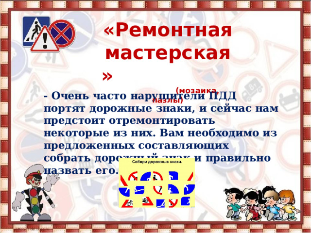  «Ремонтная мастерская»  (мозаика, пазлы)   - Очень часто нарушители ПДД портят дорожные знаки, и сейчас нам предстоит отремонтировать некоторые из них. Вам необходимо из предложенных составляющих собрать дорожный знак и правильно назвать его. 