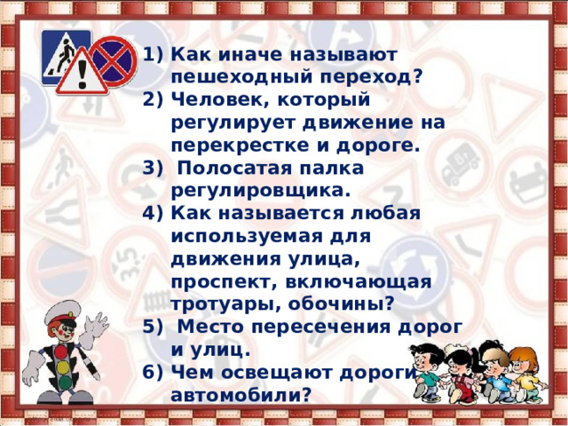  Как иначе называют пешеходный переход? Человек, который регулирует движение на перекрестке и дороге.  Полосатая палка регулировщика. Как называется любая используемая для движения улица, проспект, включающая тротуары, обочины?  Место пересечения дорог и улиц. Чем освещают дороги автомобили? 