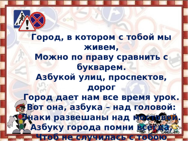 Город, в котором  с тобой мы живем, Можно по праву сравнить с букварем. Азбукой улиц, проспектов, дорог Город дает нам все время урок. Вот она, азбука – над головой: Знаки развешаны над мостовой. Азбуку города помни всегда, Чтоб не случилась с тобою беда!   