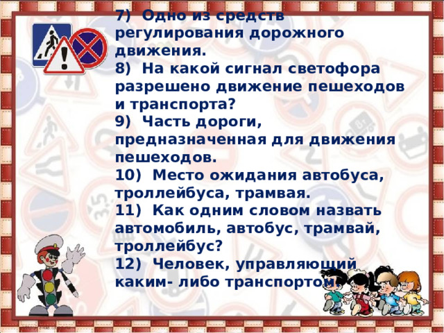 7) Одно из средств регулирования дорожного движения.  8) На какой сигнал светофора разрешено движение пешеходов и транспорта?  9) Часть дороги, предназначенная для движения пешеходов.  10) Место ожидания автобуса, троллейбуса, трамвая.  11) Как одним словом назвать автомобиль, автобус, трамвай, троллейбус?  12) Человек, управляющий каким- либо транспортом. 