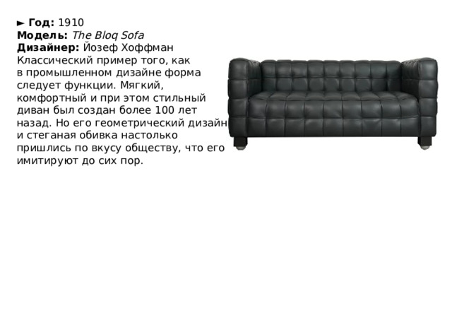 ►  Год:  1910  Модель:   The Bloq Sofa  Дизайнер:  Йозеф Хоффман Классический пример того, как в промышленном дизайне форма следует функции. Мягкий, комфортный и при этом стильный диван был создан более 100 лет назад. Но его геометрический дизайн и стеганая обивка настолько пришлись по вкусу обществу, что его имитируют до сих пор. 