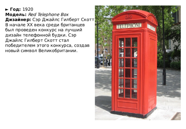 ►  Год:  1920  Модель:   Red Telephone Box  Дизайнер:  Сэр Джайлс Гилберт Скотт В начале ХХ века среди британцев был проведен конкурс на лучший дизайн телефонной будки. Сэр Джайлс Гилберт Скотт стал победителем этого конкурса, создав новый символ Великобритании. 