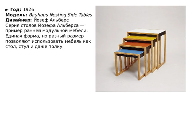 ►   Год:  1926  Модель:  Bauhaus Nesting Side Tables  Дизайнер:  Йозеф Альберс Серия столов Йозефа Альберса — пример ранней модульной мебели. Единая форма, но разный размер позволяют использовать мебель как стол, стул и даже полку. 