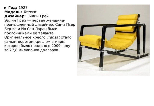 ►  Год:  1927  Модель:  Transat  Дизайнер:  Эйлин Грей Эйлин Грей — первая женщина-промышленный дизайнер. Сами Пьер Берже и Ив Сен Лоран были поклонниками ее таланта. Оригинальное кресло  Transat  стало самым дорогим креслом в мире, которое было продано в 2009 году за 27,8 миллионов долларов. 