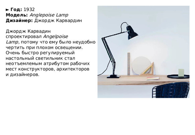 ►   Год:  1932  Модель:   Anglepoise Lamp  Дизайнер:  Джордж Карвардин   Джордж Карвадин спроектировал  Angelpoise Lamp,  потому что ему было неудобно чертить при плохом освещении. Очень быстро регулируемый настольный светильник стал неотъемлемым атрибутом рабочих мест конструкторов, архитекторов и дизайнеров. 