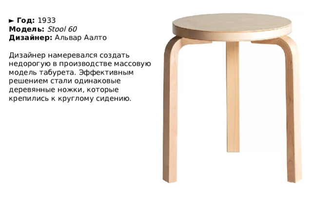 ►   Год:  1933  Модель:  Stool 60  Дизайнер:  Альвар Аалто   Дизайнер намеревался создать недорогую в производстве массовую модель табурета. Эффективным решением стали одинаковые деревянные ножки, которые крепились к круглому сидению. 