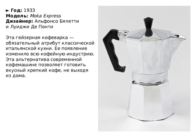 ►   Год:  1933  Модель:   Moka Express  Дизайнер:  Альфонсо Бялетти и Луиджи Де Понти   Эта гейзерная кофеварка — обязательный атрибут классической итальянской кухни. Ее появление изменило всю кофейную индустрию. Эта альтернатива современной кофемашине позволяет готовить вкусный крепкий кофе, не выходя из дома. 