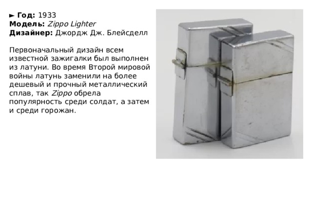 ►   Год:  1933  Модель:  Zippo Lighter  Дизайнер:  Джордж Дж. Блейсделл   Первоначальный дизайн всем известной зажигалки был выполнен из латуни. Во время Второй мировой войны латунь заменили на более дешевый и прочный металлический сплав, так  Zippo  обрела популярность среди солдат, а затем и среди горожан. 