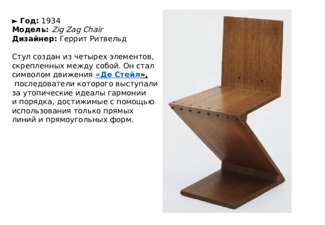 ►   Год:  1934  Модель:  Zig Zag Chair  Дизайнер:  Геррит Ритвельд   Стул создан из четырех элементов, скрепленных между собой. Он стал символом движения  «Де  Стейл »,   последователи которого выступали за утопические идеалы гармонии и порядка, достижимые с помощью использования только прямых линий и прямоугольных форм. 