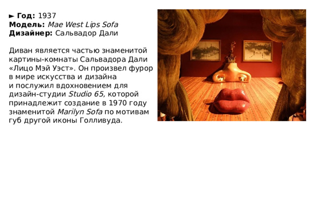 ►   Год:  1937  Модель:  Mae West Lips Sofa  Дизайнер:  Сальвадор Дали   Диван является частью знаменитой картины-комнаты Сальвадора Дали «Лицо Мэй Уэст». Он произвел фурор в мире искусства и дизайна и послужил вдохновением для дизайн-студии  Studio 65,  которой принадлежит создание в 1970 году знаменитой  Marilyn Sofa  по мотивам губ другой иконы Голливуда. 