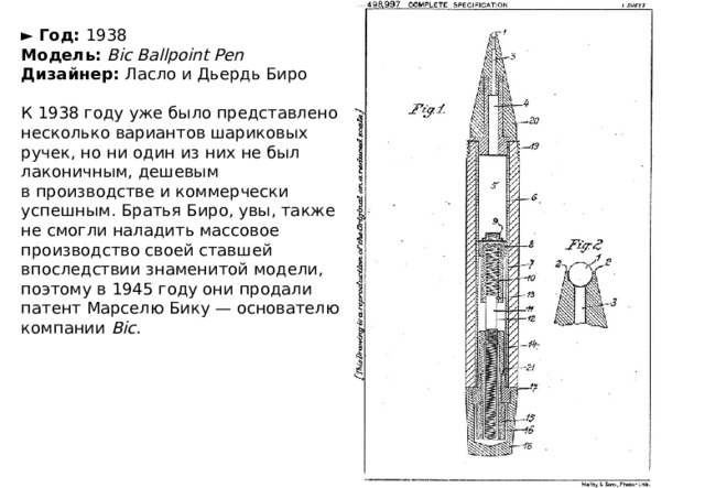 ►   Год:  1938  Модель:   Bic Ballpoint Pen  Дизайнер:  Ласло и Дьердь Биро   К 1938 году уже было представлено несколько вариантов шариковых ручек, но ни один из них не был лаконичным, дешевым в производстве и коммерчески успешным. Братья Биро, увы, также не смогли наладить массовое производство своей ставшей впоследствии знаменитой модели, поэтому в 1945 году они продали патент Марселю Бику — основателю компании  Bic. 
