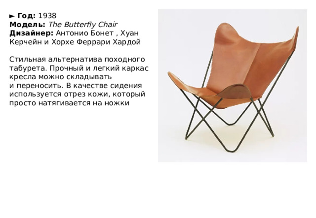 ►   Год:  1938  Модель:   The Butterfly Chair  Дизайнер:  Антонио Бонет , Хуан Керчейн и Хорхе Феррари Хардой   Стильная альтернатива походного табурета. Прочный и легкий каркас кресла можно складывать и переносить. В качестве сидения используется отрез кожи, который просто натягивается на ножки 
