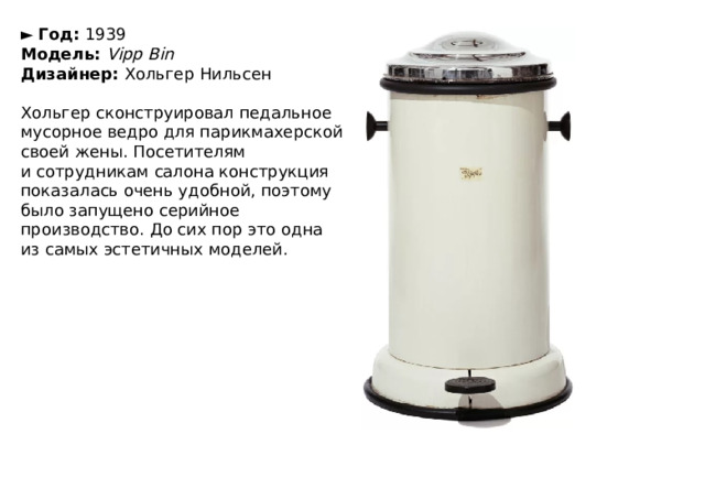 ►   Год:  1939  Модель:  Vipp Bin  Дизайнер:  Хольгер Нильсен   Хольгер сконструировал педальное мусорное ведро для парикмахерской своей жены. Посетителям и сотрудникам салона конструкция показалась очень удобной, поэтому было запущено серийное производство. До сих пор это одна из самых эстетичных моделей. 