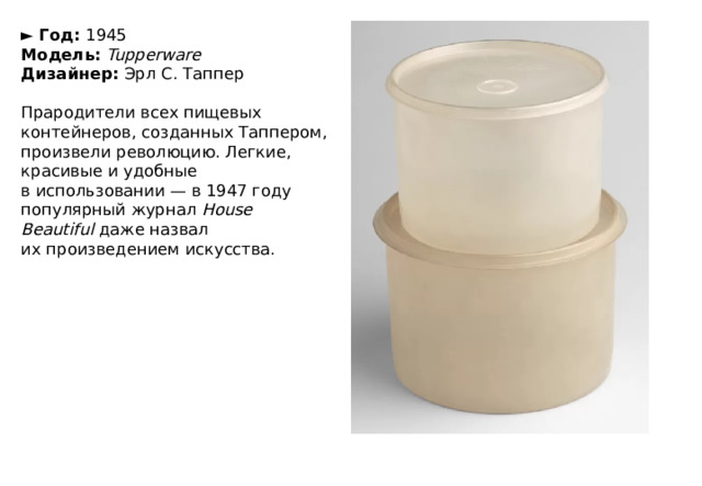 ►  Год:  1945  Модель:  Tupperware  Дизайнер:  Эрл С. Таппер   Прародители всех пищевых контейнеров, созданных Таппером, произвели революцию. Легкие, красивые и удобные в использовании — в 1947 году популярный журнал  House Beautiful  даже назвал их произведением искусства. 