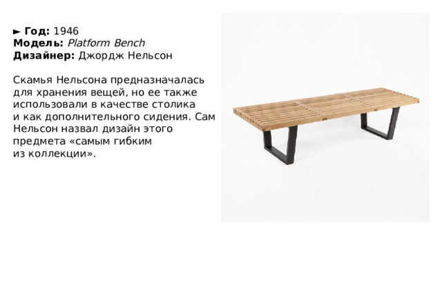 ►   Год:  1946  Модель:   Platform Bench  Дизайнер:  Джордж Нельсон   Скамья Нельсона предназначалась для хранения вещей, но ее также использовали в качестве столика и как дополнительного сидения. Сам Нельсон назвал дизайн этого предмета «самым гибким из коллекции». 