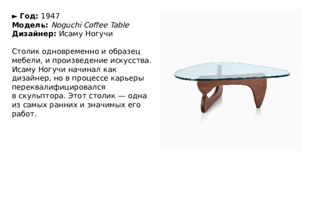 ►   Год:  1947  Модель:  Noguchi Coffee Table  Дизайнер:  Исаму Ногучи   Столик одновременно и образец мебели, и произведение искусства. Исаму Ногучи начинал как дизайнер, но в процессе карьеры переквалифицировался в скульптора. Этот столик — одна из самых ранних и значимых его работ. 